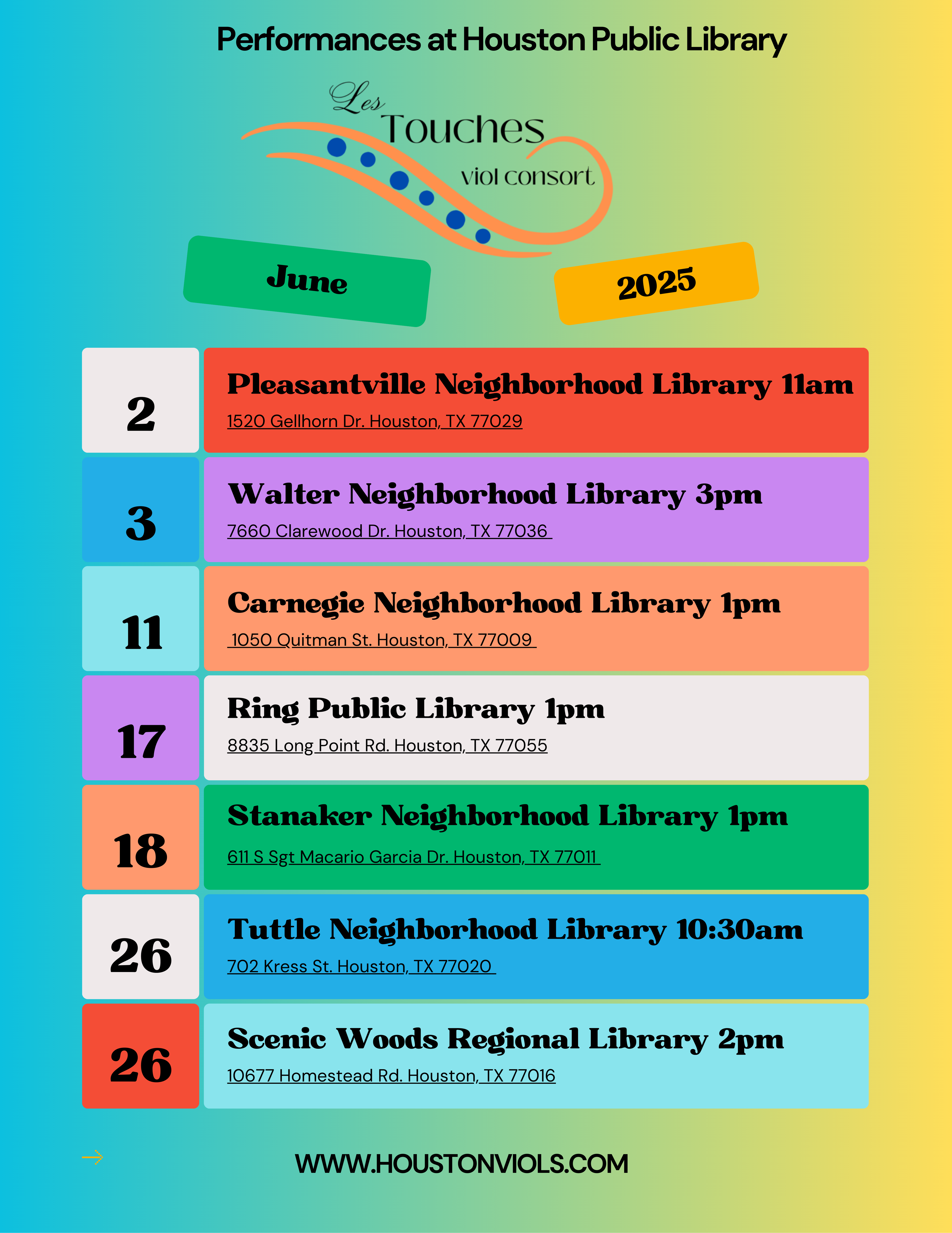 Les Touches June 2025
Performances at Houston Public LIbrary
June 2 Pleasantville Neighborhood Library 11 am
Walter Neighborhood Library 3pm
7660 Clarewood Dr. Houston, TX 77036
11
Carnegie Neighborhood Library 1pm
1050 Quitman St. Houston, TX 77009
17
Ring Public Library 1pm
8835 Long Point Rd. Houston, TX 77055
18
Stanaker Neighborhood Library 1pm
611 S Sgt Macario Garcia Dr. Houston, TX 77011
26
Tuttle Neighborhood Library 10:30am
702 Kress St. Houston, TX 77020
26
Scenic Woods Regional Library 2pm
10677 Homestead Rd. Houston, TX 77016
WWW.HOUSTONVIOLS.COM